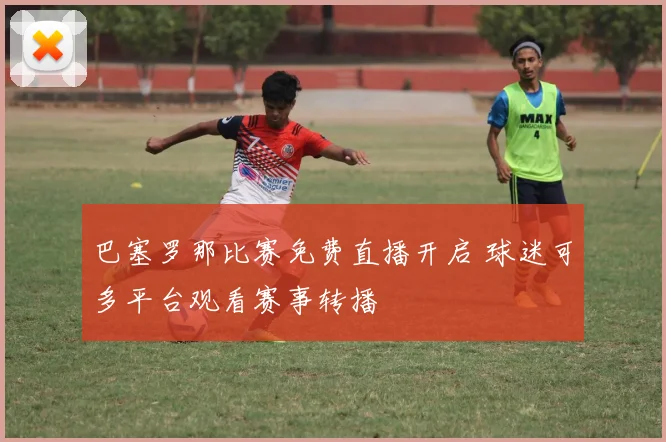 巴塞罗那比赛免费直播开启 球迷可多平台观看赛事转播