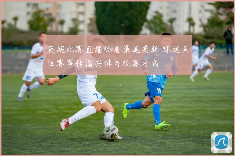 英超比赛直播观看渠道更新 球迷关注赛事转播安排与观赛方式