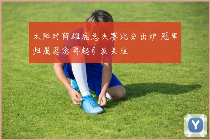 太阳对阵雄鹿总决赛比分出炉 冠军归属悬念再起引发关注