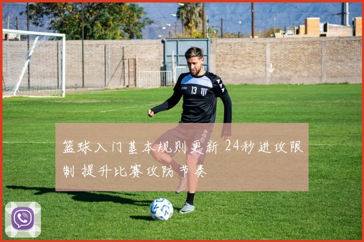 篮球入门基本规则更新 24秒进攻限制 提升比赛攻防节奏