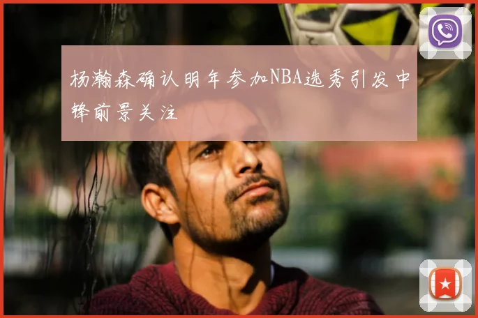 杨瀚森确认明年参加NBA选秀引发中锋前景关注