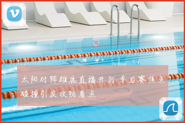 太阳对阵雄鹿直播开打 季后赛焦点碰撞引发攻防看点