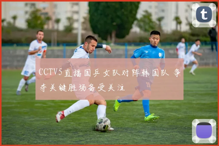 CCTV5直播国乒女队对阵韩国队 争夺关键胜场备受关注