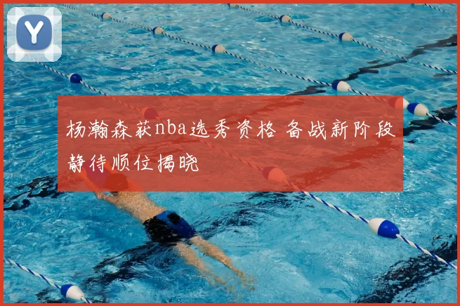 杨瀚森获nba选秀资格 备战新阶段静待顺位揭晓