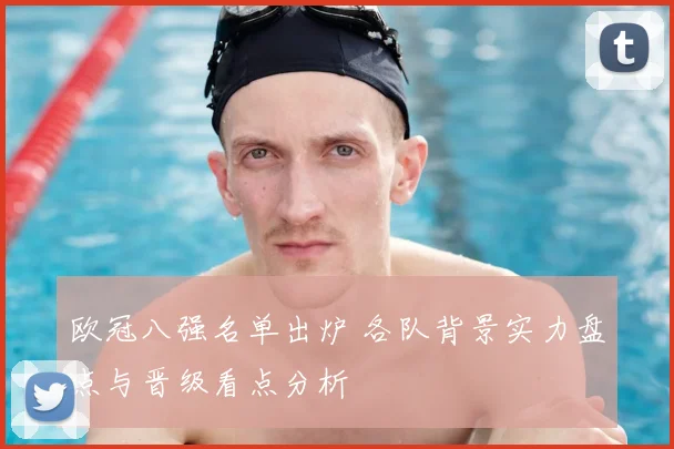 欧冠八强名单出炉 各队背景实力盘点与晋级看点分析