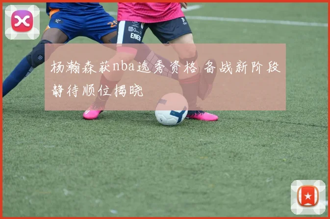 杨瀚森获nba选秀资格 备战新阶段静待顺位揭晓