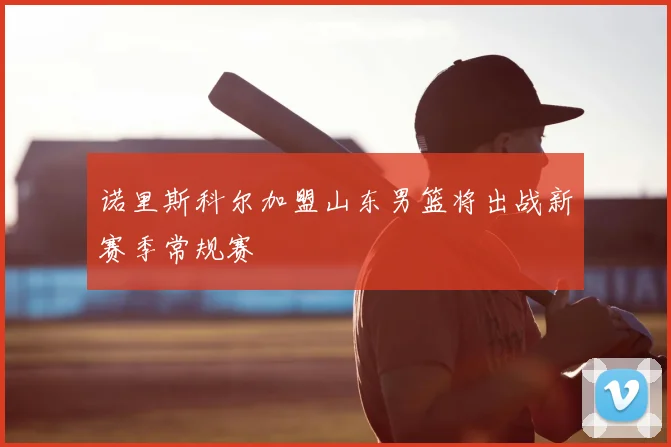 诺里斯科尔加盟山东男篮将出战新赛季常规赛