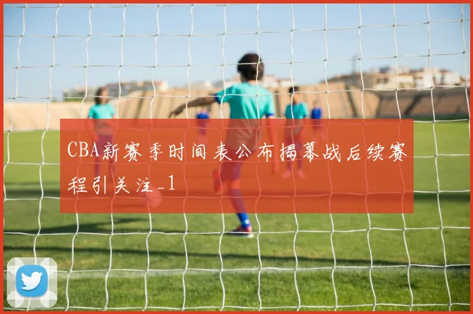CBA新赛季时间表公布揭幕战后续赛程引关注_1
