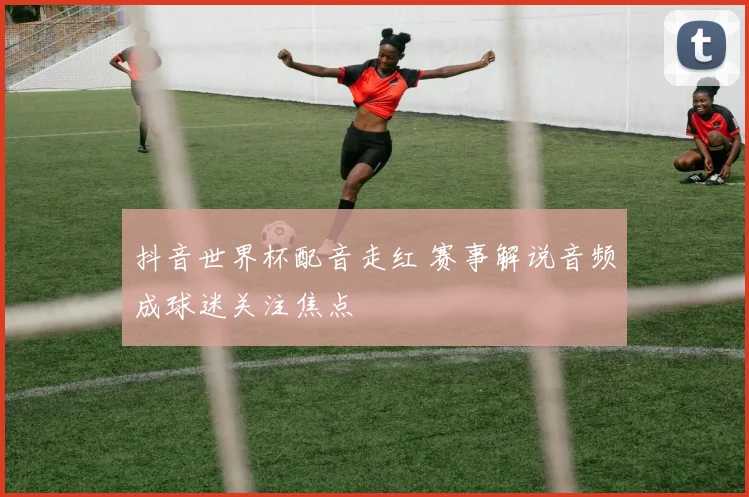 抖音世界杯配音走红 赛事解说音频成球迷关注焦点