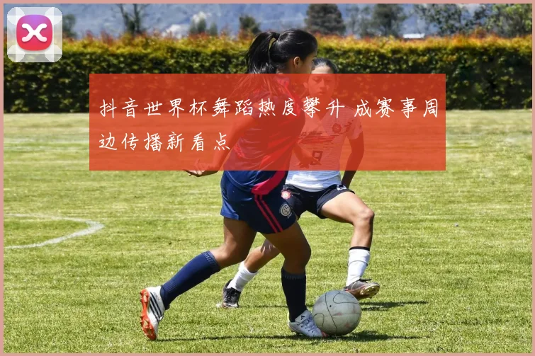 抖音世界杯舞蹈热度攀升 成赛事周边传播新看点