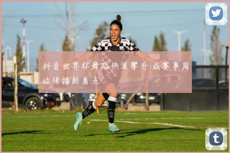 抖音世界杯舞蹈热度攀升 成赛事周边传播新看点